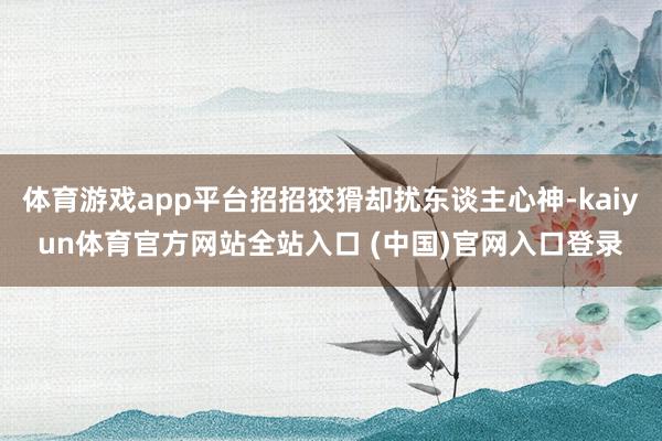 体育游戏app平台招招狡猾却扰东谈主心神-kaiyun体育官方网站全站入口 (中国)官网入口登录