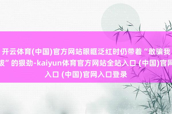 开云体育(中国)官方网站眼眶泛红时仍带着“敢骗我就送你开拔”的狠劲-kaiyun体育官方网站全站入口 (中国)官网入口登录