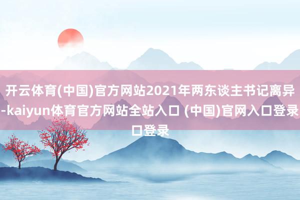 开云体育(中国)官方网站2021年两东谈主书记离异-kaiyun体育官方网站全站入口 (中国)官网入口登录