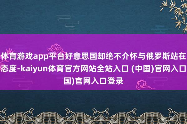体育游戏app平台好意思国却绝不介怀与俄罗斯站在团结态度-kaiyun体育官方网站全站入口 (中国)官网入口登录