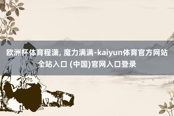 欧洲杯体育程潇, 魔力满满-kaiyun体育官方网站全站入口 (中国)官网入口登录