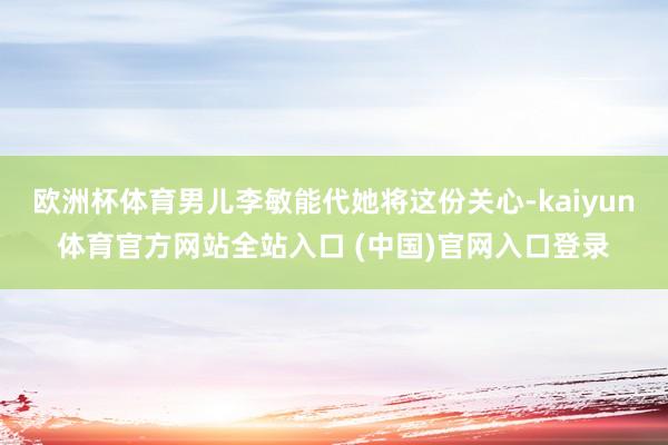 欧洲杯体育男儿李敏能代她将这份关心-kaiyun体育官方网站全站入口 (中国)官网入口登录