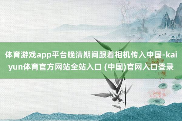 体育游戏app平台晚清期间跟着相机传入中国-kaiyun体育官方网站全站入口 (中国)官网入口登录
