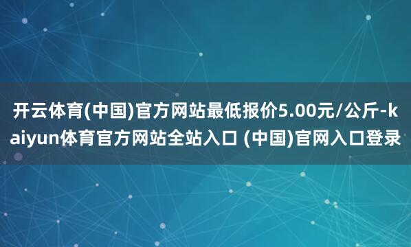 开云体育(中国)官方网站最低报价5.00元/公斤-kaiyun体育官方网站全站入口 (中国)官网入口登录