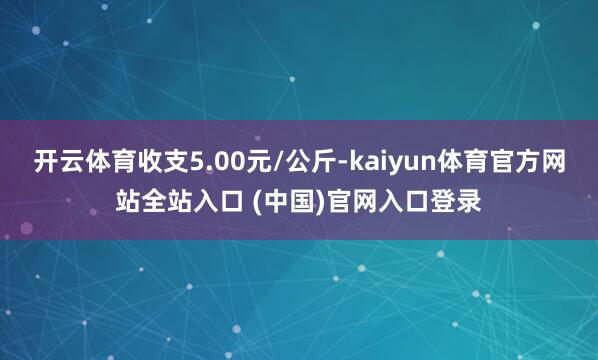 开云体育收支5.00元/公斤-kaiyun体育官方网站全站入口 (中国)官网入口登录
