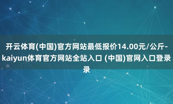 开云体育(中国)官方网站最低报价14.00元/公斤-kaiyun体育官方网站全站入口 (中国)官网入口登录