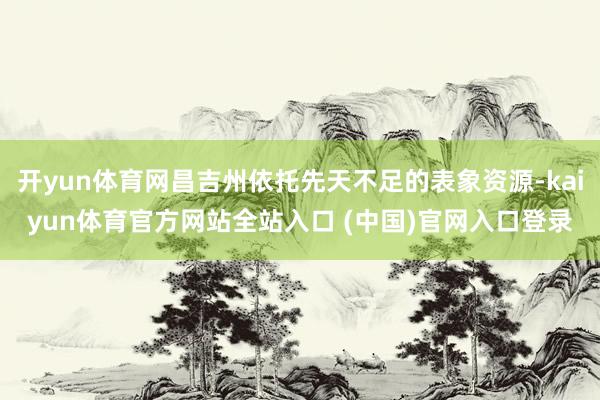 开yun体育网昌吉州依托先天不足的表象资源-kaiyun体育官方网站全站入口 (中国)官网入口登录
