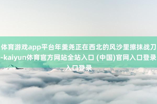 体育游戏app平台年羹尧正在西北的风沙里擦抹战刀-kaiyun体育官方网站全站入口 (中国)官网入口登录