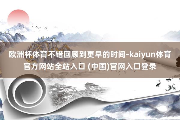 欧洲杯体育不错回顾到更早的时间-kaiyun体育官方网站全站入口 (中国)官网入口登录