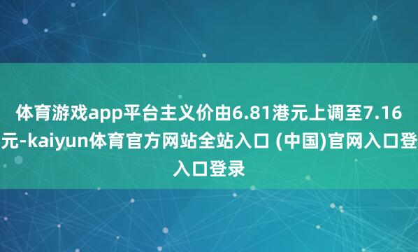 体育游戏app平台主义价由6.81港元上调至7.16港元-kaiyun体育官方网站全站入口 (中国)官网入口登录