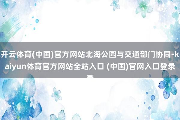 开云体育(中国)官方网站北海公园与交通部门协同-kaiyun体育官方网站全站入口 (中国)官网入口登录