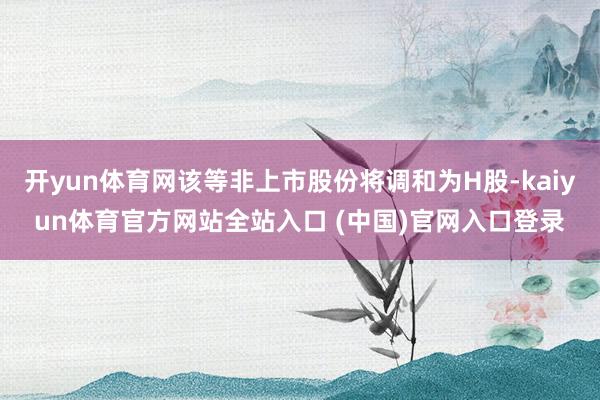 开yun体育网该等非上市股份将调和为H股-kaiyun体育官方网站全站入口 (中国)官网入口登录