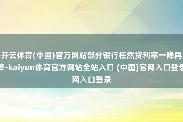 开云体育(中国)官方网站部分银行枉然贷利率一降再降-kaiyun体育官方网站全站入口 (中国)官网入口登录