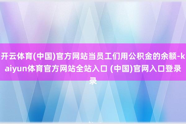 开云体育(中国)官方网站当员工们用公积金的余额-kaiyun体育官方网站全站入口 (中国)官网入口登录