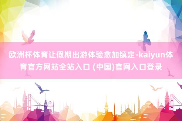 欧洲杯体育让假期出游体验愈加镇定-kaiyun体育官方网站全站入口 (中国)官网入口登录