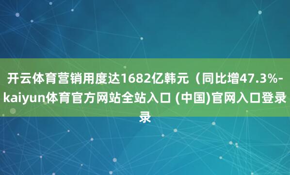 开云体育营销用度达1682亿韩元（同比增47.3%-kaiyun体育官方网站全站入口 (中国)官网入口登录