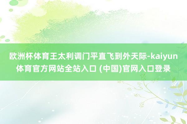 欧洲杯体育王太利调门平直飞到外天际-kaiyun体育官方网站全站入口 (中国)官网入口登录