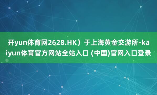 开yun体育网2628.HK）于上海黄金交游所-kaiyun体育官方网站全站入口 (中国)官网入口登录