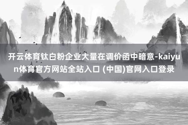 开云体育钛白粉企业大量在调价函中暗意-kaiyun体育官方网站全站入口 (中国)官网入口登录