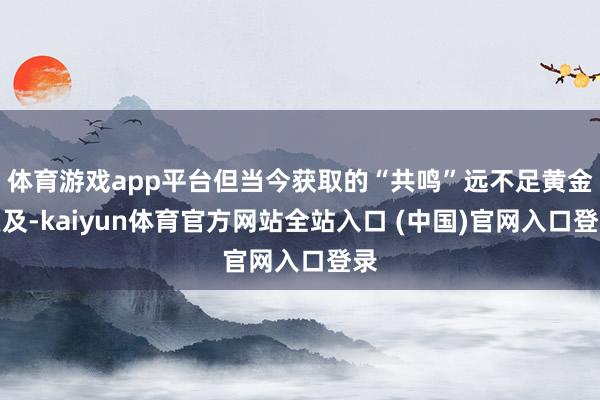 体育游戏app平台但当今获取的“共鸣”远不足黄金遍及-kaiyun体育官方网站全站入口 (中国)官网入口登录
