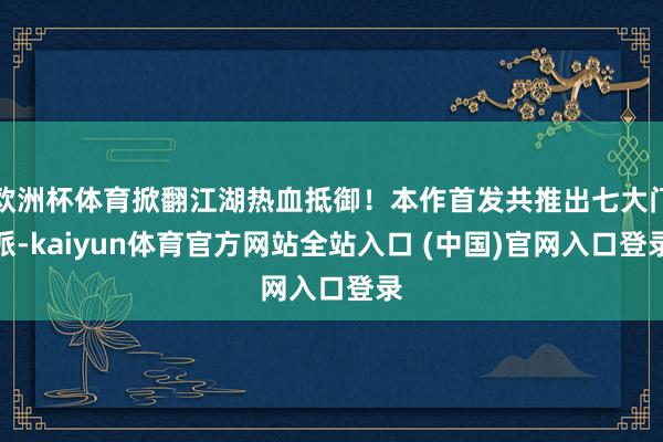 欧洲杯体育掀翻江湖热血抵御！本作首发共推出七大门派-kaiyun体育官方网站全站入口 (中国)官网入口登录