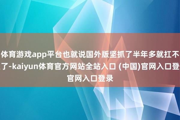 体育游戏app平台也就说国外版坚抓了半年多就扛不住了-kaiyun体育官方网站全站入口 (中国)官网入口登录