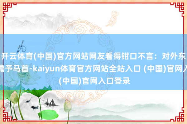 开云体育(中国)官方网站网友看得钳口不言：对外东说念主瞻予马首-kaiyun体育官方网站全站入口 (中国)官网入口登录
