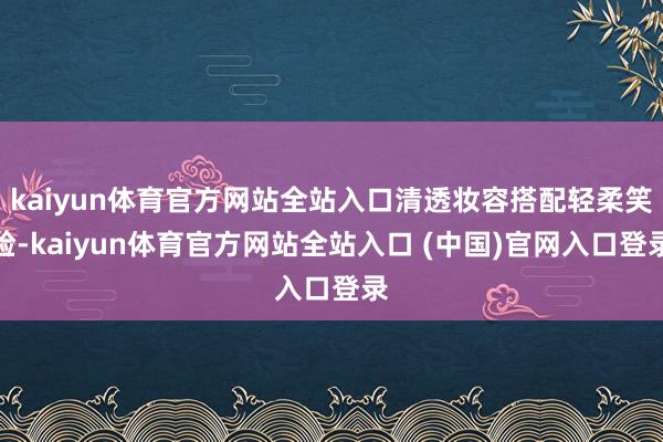kaiyun体育官方网站全站入口清透妆容搭配轻柔笑脸-kaiyun体育官方网站全站入口 (中国)官网入口登录