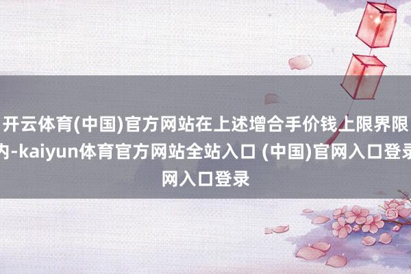 开云体育(中国)官方网站在上述增合手价钱上限界限内-kaiyun体育官方网站全站入口 (中国)官网入口登录