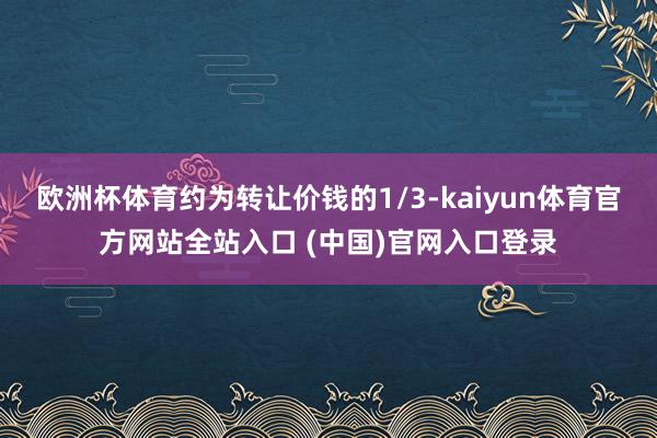 欧洲杯体育约为转让价钱的1/3-kaiyun体育官方网站全站入口 (中国)官网入口登录