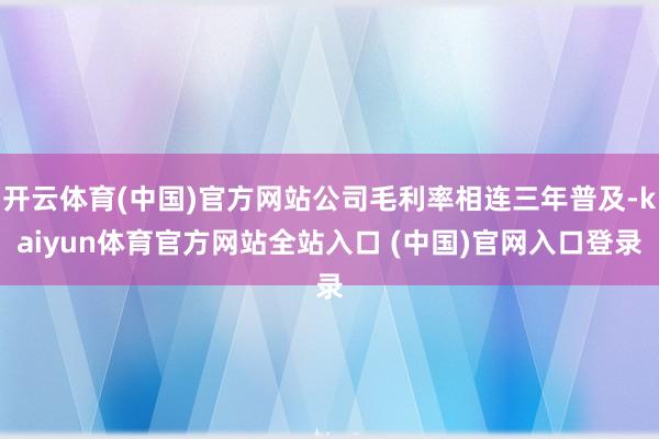 开云体育(中国)官方网站公司毛利率相连三年普及-kaiyun体育官方网站全站入口 (中国)官网入口登录