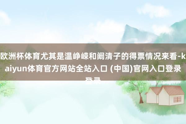 欧洲杯体育尤其是温峥嵘和阚清子的得票情况来看-kaiyun体育官方网站全站入口 (中国)官网入口登录