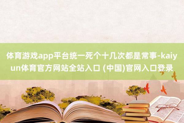 体育游戏app平台统一死个十几次都是常事-kaiyun体育官方网站全站入口 (中国)官网入口登录