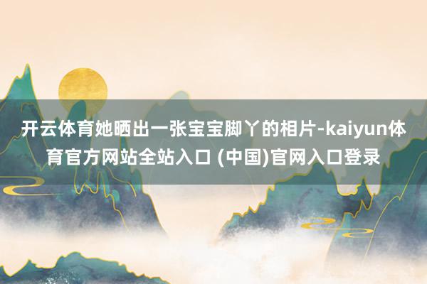 开云体育她晒出一张宝宝脚丫的相片-kaiyun体育官方网站全站入口 (中国)官网入口登录