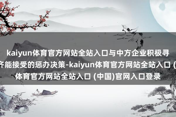 kaiyun体育官方网站全站入口与中方企业积极寻找公允正派、两边齐能接受的惩办决策-kaiyun体育官方网站全站入口 (中国)官网入口登录