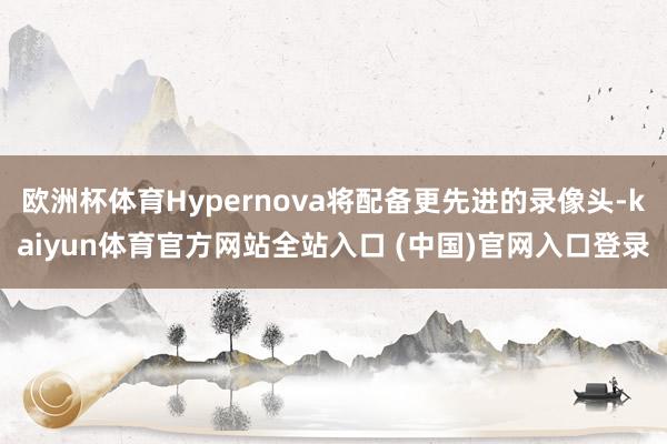 欧洲杯体育Hypernova将配备更先进的录像头-kaiyun体育官方网站全站入口 (中国)官网入口登录