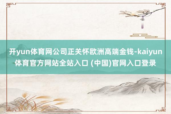 开yun体育网公司正关怀欧洲高端金钱-kaiyun体育官方网站全站入口 (中国)官网入口登录