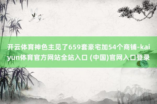 开云体育神色主见了659套豪宅加54个商铺-kaiyun体育官方网站全站入口 (中国)官网入口登录