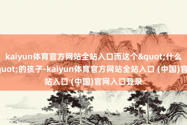 kaiyun体育官方网站全站入口而这个"什么王人莫得"的孩子-kaiyun体育官方网站全站入口 (中国)官网入口登录