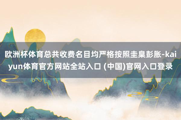 欧洲杯体育总共收费名目均严格按照圭臬彭胀-kaiyun体育官方网站全站入口 (中国)官网入口登录