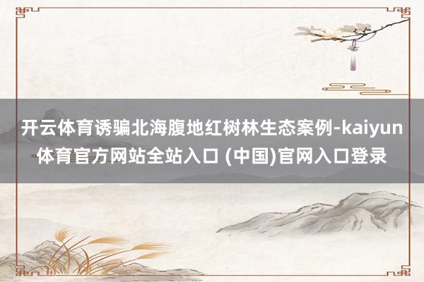 开云体育诱骗北海腹地红树林生态案例-kaiyun体育官方网站全站入口 (中国)官网入口登录