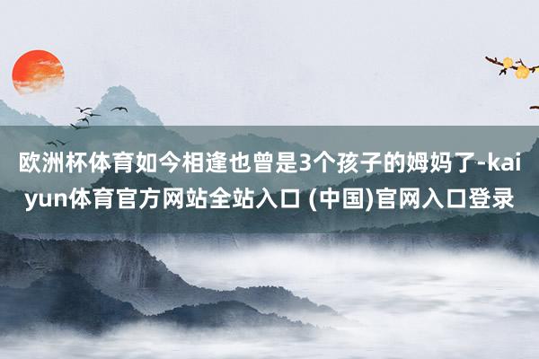 欧洲杯体育如今相逢也曾是3个孩子的姆妈了-kaiyun体育官方网站全站入口 (中国)官网入口登录