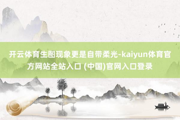 开云体育生图现象更是自带柔光-kaiyun体育官方网站全站入口 (中国)官网入口登录