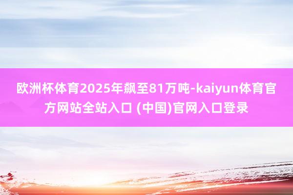 欧洲杯体育2025年飙至81万吨-kaiyun体育官方网站全站入口 (中国)官网入口登录
