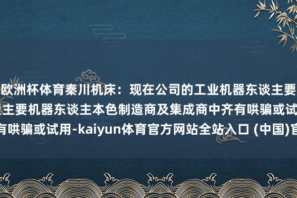 欧洲杯体育秦川机床：现在公司的工业机器东谈主要道延缓器居品在国表里主要机器东谈主本色制造商及集成商中齐有哄骗或试用-kaiyun体育官方网站全站入口 (中国)官网入口登录