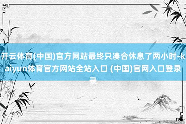 开云体育(中国)官方网站最终只凑合休息了两小时-kaiyun体育官方网站全站入口 (中国)官网入口登录