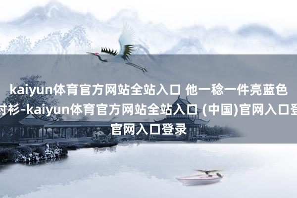 kaiyun体育官方网站全站入口 他一稔一件亮蓝色的衬衫-kaiyun体育官方网站全站入口 (中国)官网入口登录