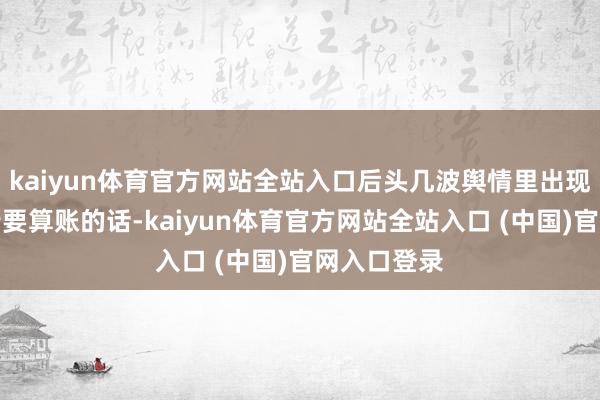 kaiyun体育官方网站全站入口后头几波舆情里出现的各路大佬要算账的话-kaiyun体育官方网站全站入口 (中国)官网入口登录