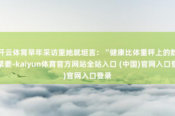 开云体育早年采访里她就坦言：“健康比体重秤上的数字紧要-kaiyun体育官方网站全站入口 (中国)官网入口登录