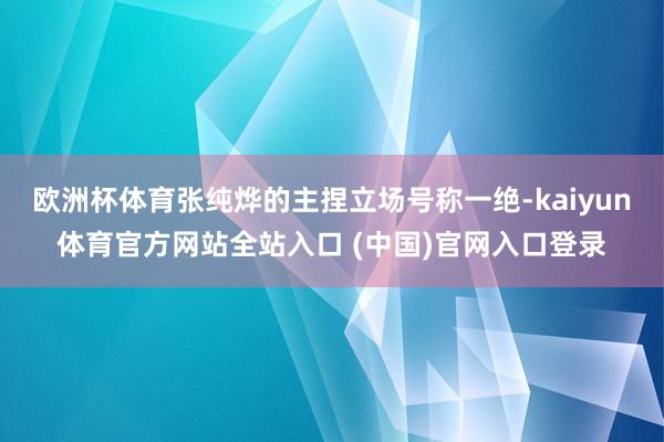 欧洲杯体育张纯烨的主捏立场号称一绝-kaiyun体育官方网站全站入口 (中国)官网入口登录